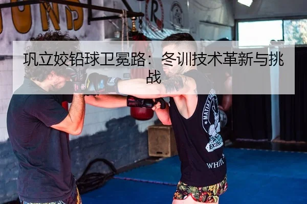 巩立姣铅球卫冕路：冬训技术革新与挑战